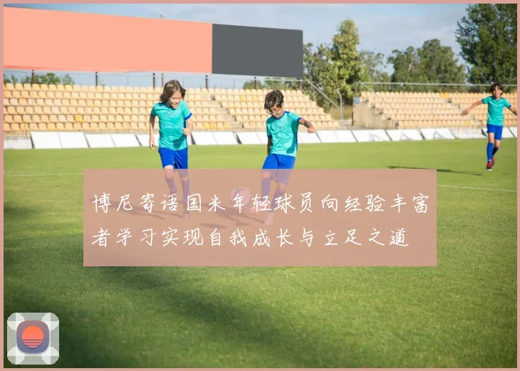 博尼寄语国米年轻球员向经验丰富者学习实现自我成长与立足之道