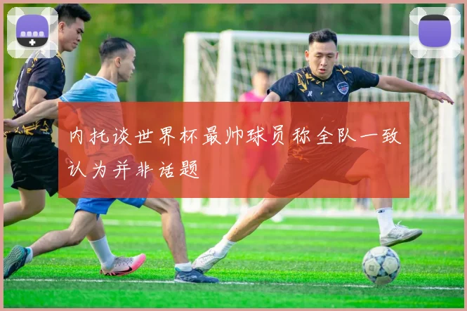 内托谈世界杯最帅球员称全队一致认为并非话题