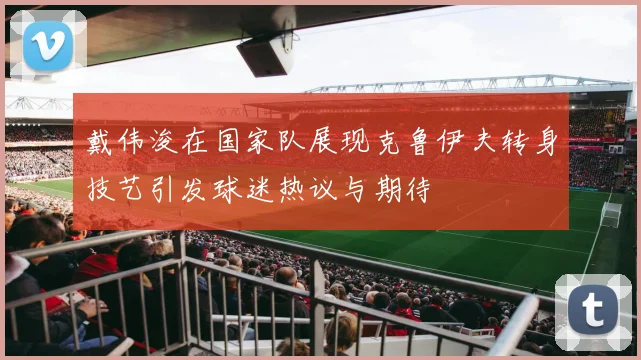 戴伟浚在国家队展现克鲁伊夫转身技艺引发球迷热议与期待