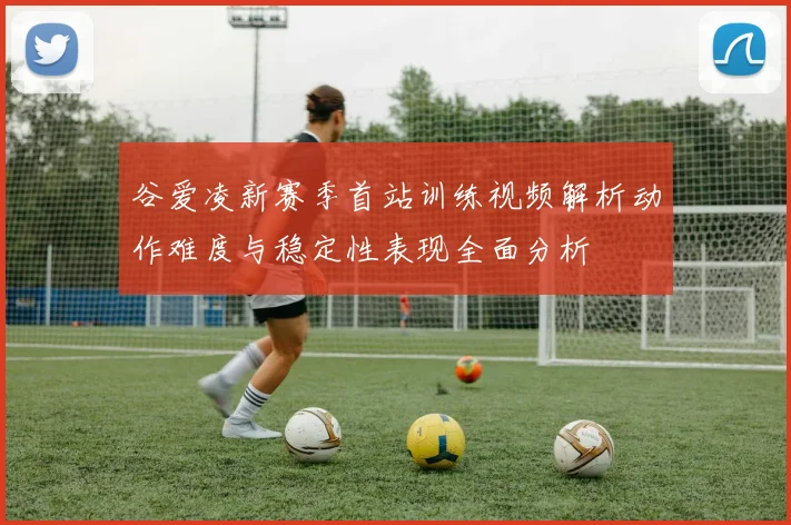 谷爱凌新赛季首站训练视频解析动作难度与稳定性表现全面分析