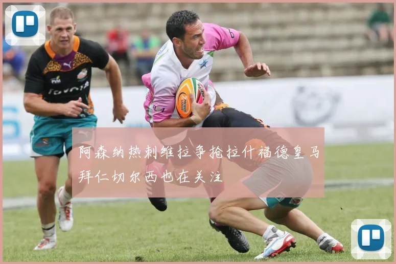 阿森纳热刺维拉争抢拉什福德皇马拜仁切尔西也在关注