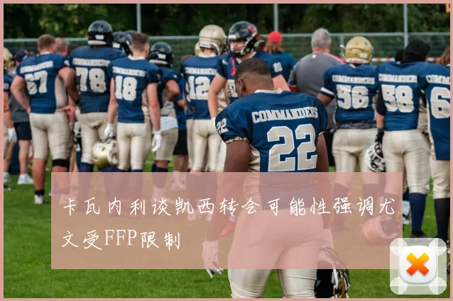 卡瓦内利谈凯西转会可能性强调尤文受FFP限制