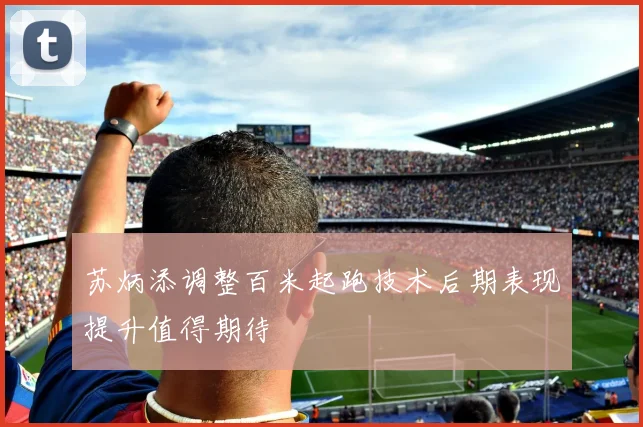 苏炳添调整百米起跑技术后期表现提升值得期待