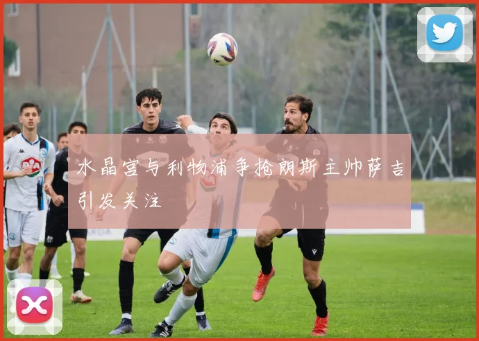 水晶宫与利物浦争抢朗斯主帅萨吉引发关注