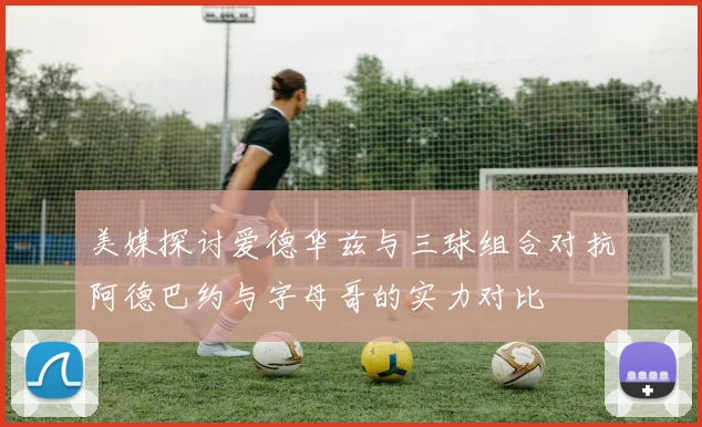 美媒探讨爱德华兹与三球组合对抗阿德巴约与字母哥的实力对比