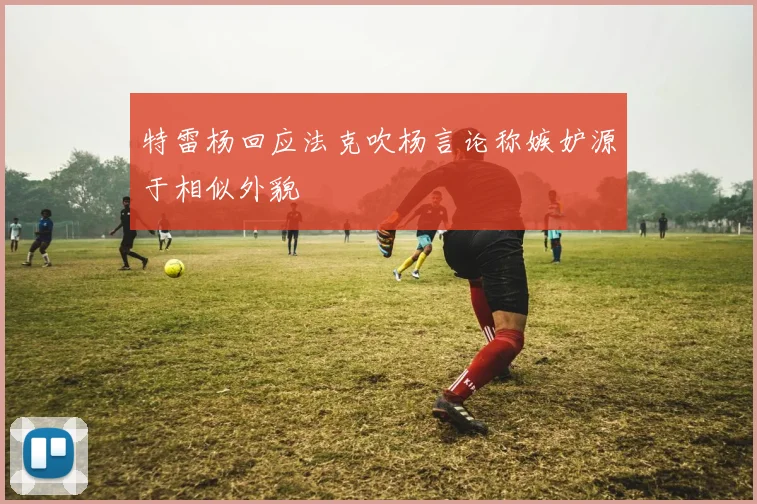 特雷杨回应法克吹杨言论称嫉妒源于相似外貌