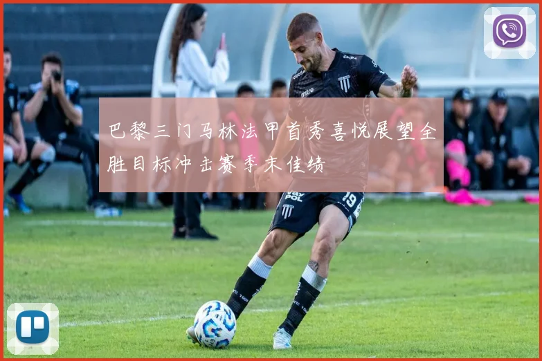 巴黎三门马林法甲首秀喜悦展望全胜目标冲击赛季末佳绩