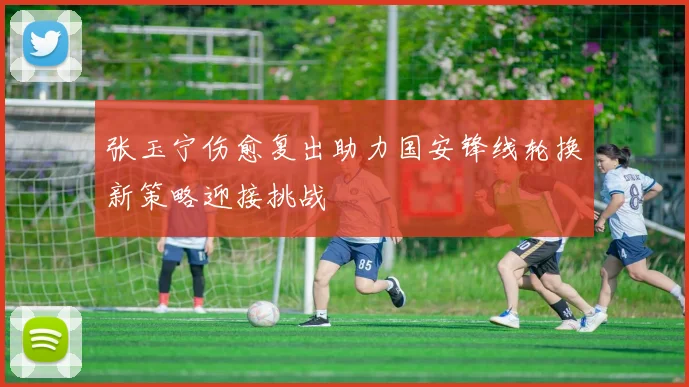 张玉宁伤愈复出助力国安锋线轮换新策略迎接挑战
