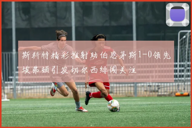 斯科特精彩推射助伯恩茅斯1-0领先埃弗顿引发切尔西绯闻关注