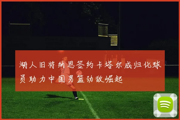 湖人旧将纳恩签约卡塔尔成归化球员助力中国男篮劲敌崛起