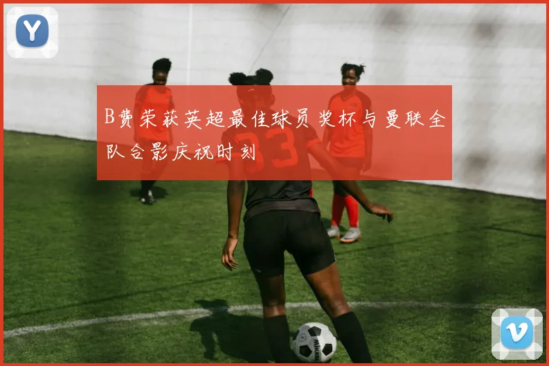 B费荣获英超最佳球员奖杯与曼联全队合影庆祝时刻