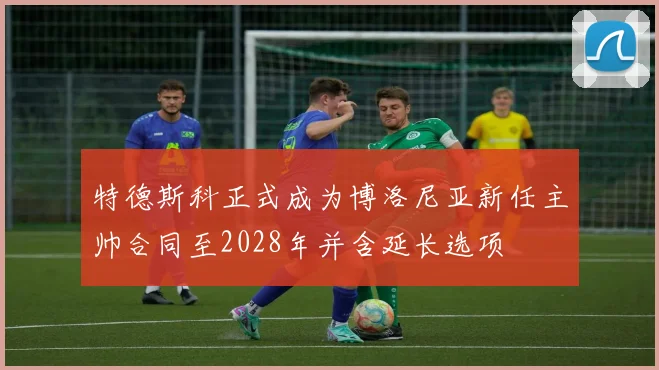 特德斯科正式成为博洛尼亚新任主帅合同至2028年并含延长选项