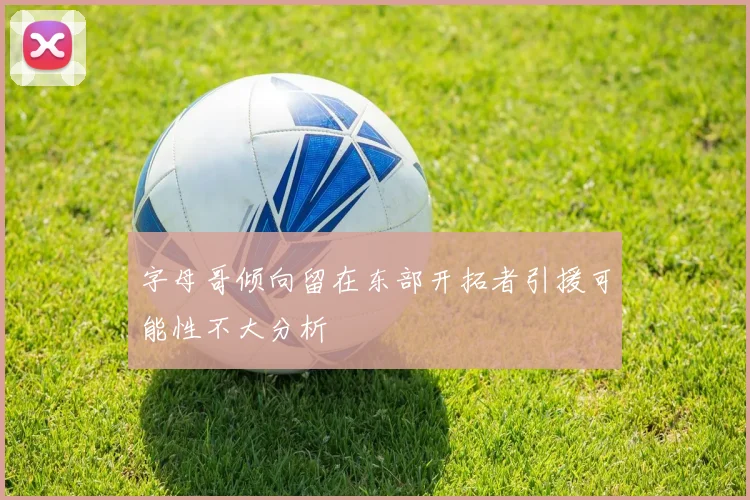 字母哥倾向留在东部开拓者引援可能性不大分析