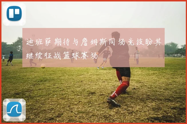 迪班萨期待与詹姆斯同场竞技盼其继续征战篮球赛场