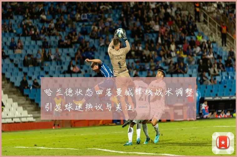 哈兰德状态回落曼城锋线战术调整引发球迷热议与关注