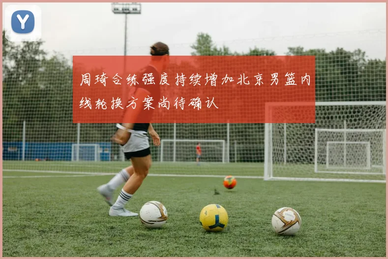周琦合练强度持续增加北京男篮内线轮换方案尚待确认