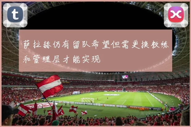 萨拉赫仍有留队希望但需更换教练和管理层才能实现