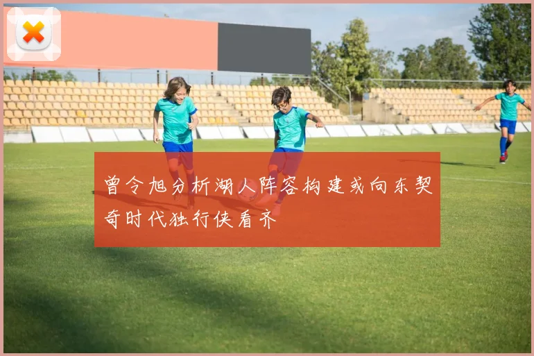 曾令旭分析湖人阵容构建或向东契奇时代独行侠看齐