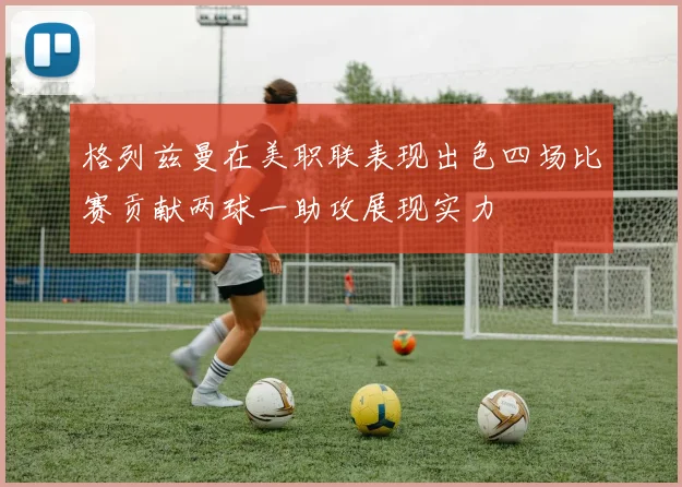 格列兹曼在美职联表现出色四场比赛贡献两球一助攻展现实力