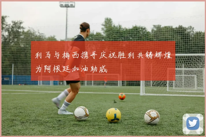 利马与梅西携手庆祝胜利共铸辉煌为阿根廷加油助威