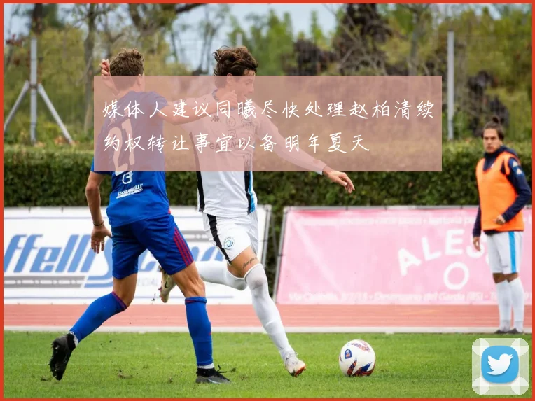 媒体人建议同曦尽快处理赵柏清续约权转让事宜以备明年夏天