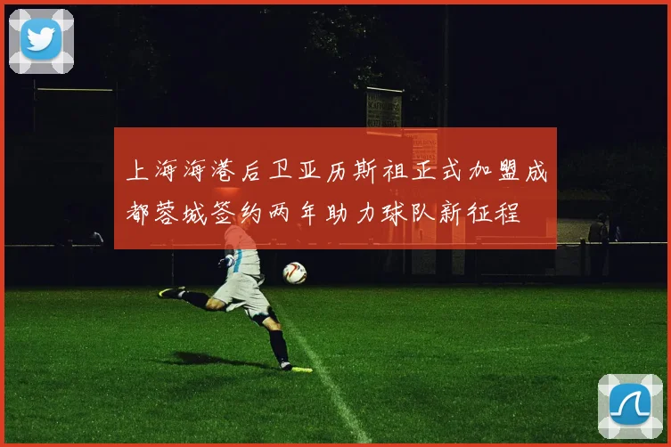 上海海港后卫亚历斯祖正式加盟成都蓉城签约两年助力球队新征程