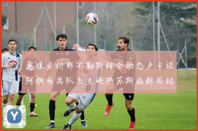 意媒分析那不勒斯转会动态卢卡诺阿朗或离队杰克逊热苏斯成新目标