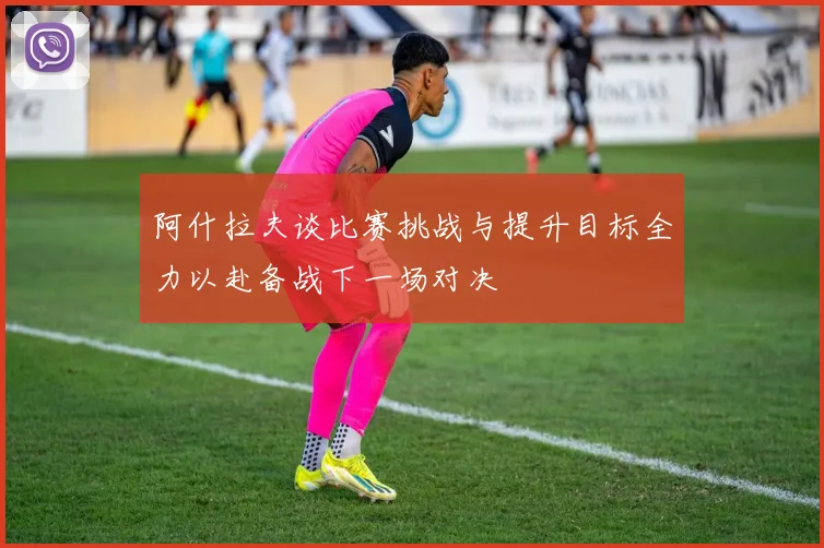 阿什拉夫谈比赛挑战与提升目标全力以赴备战下一场对决