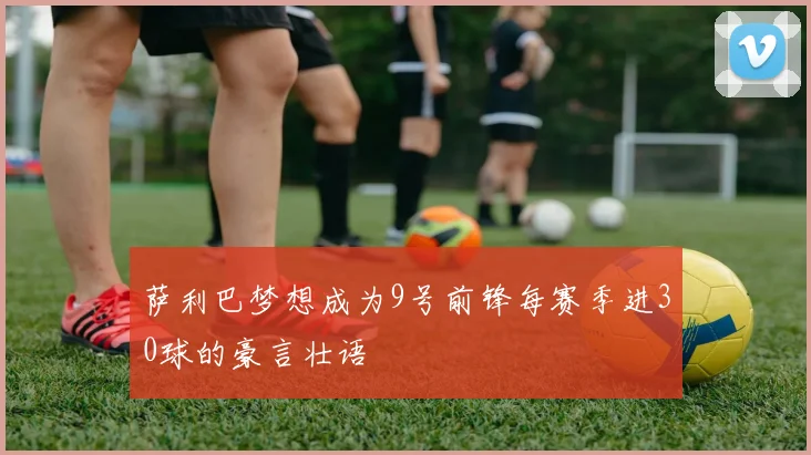 萨利巴梦想成为9号前锋每赛季进30球的豪言壮语