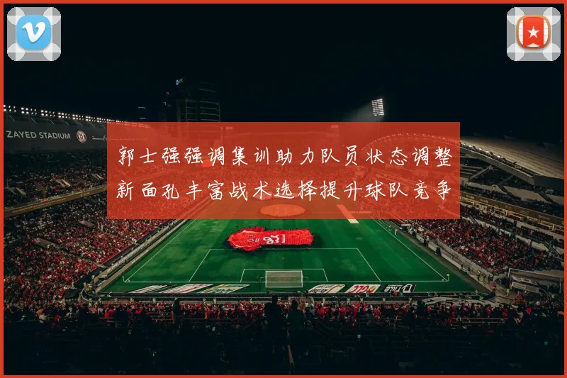 郭士强强调集训助力队员状态调整新面孔丰富战术选择提升球队竞争力